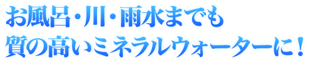 お風呂・川・雨水までも質の高いミネラルウォーターに！