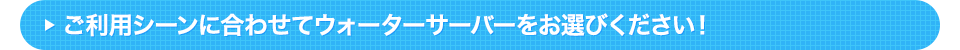ご利用シーンに合わせてウォーターサーバーをお選びください！