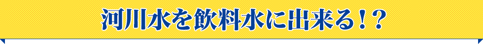 河川水を飲料水にできる！？