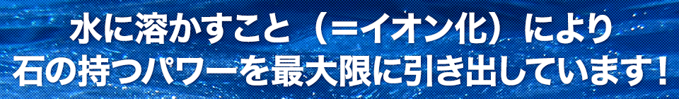 水に溶かすこと（＝イオン化）により石の持つパワーを最大限に引き出しています！
