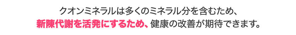 クオンミネラルは多くのミネラル分を含むため、美肌効果はもちろん、新陳代謝を活発にするため、健康の改善が期待できます。
