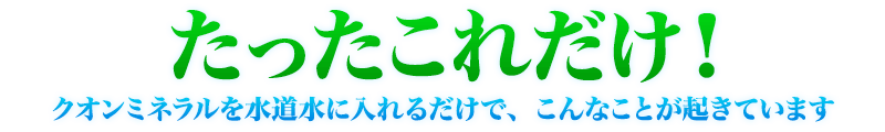 たったこれだけ！クオンミネラルを水道水に入れるだけで、こんなことが起きています