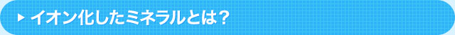イオン化したミネラルとは？