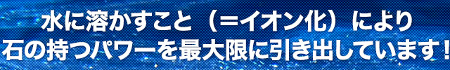 水に溶かすこと（＝イオン化）により石の持つパワーを最大限に引き出しています！