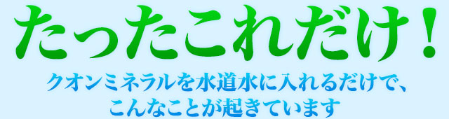 たったこれだけ！クオンミネラルを水道水に入れるだけで、こんなことが起きています